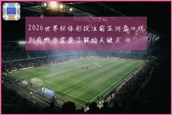 2026世界杯体彩投注前亚洲盘口规则有哪些需要了解的关键点