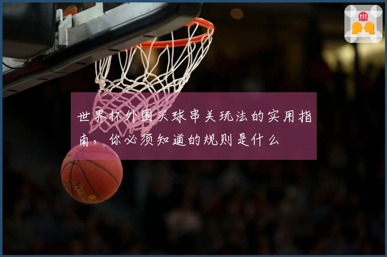 世界杯外围买球串关玩法的实用指南，你必须知道的规则是什么