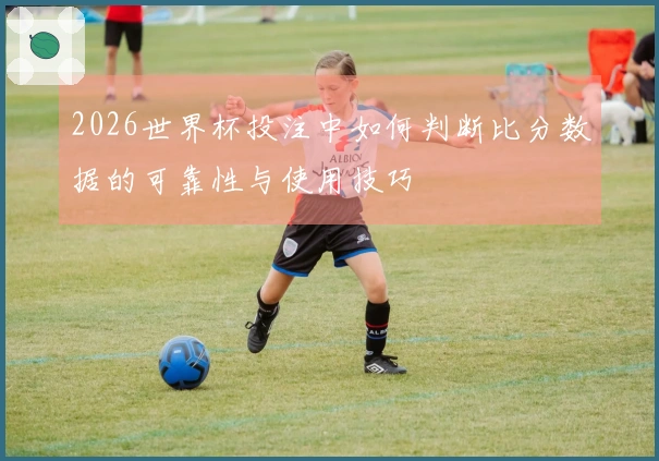 2026世界杯投注中如何判断比分数据的可靠性与使用技巧