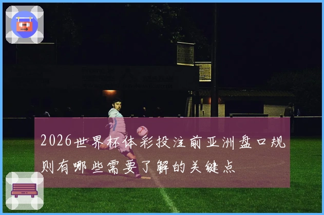 2026世界杯体彩投注前亚洲盘口规则有哪些需要了解的关键点