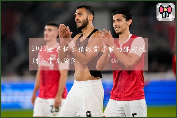 2026世界杯竞猜时需了解的体彩规则和常见误区