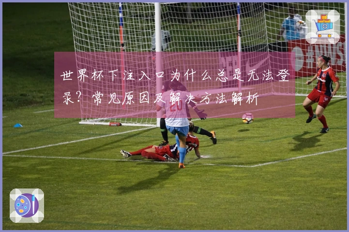 世界杯下注入口为什么总是无法登录？常见原因及解决方法解析
